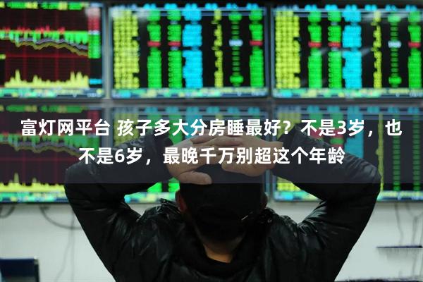 富灯网平台 孩子多大分房睡最好？不是3岁，也不是6岁，最晚千万别超这个年龄