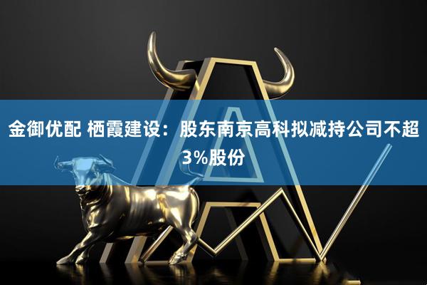 金御优配 栖霞建设：股东南京高科拟减持公司不超3%股份