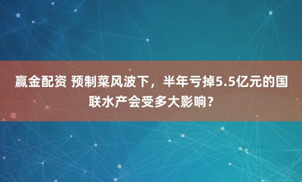 赢金配资 预制菜风波下，半年亏掉5.5亿元的国联水产会受多大影响？