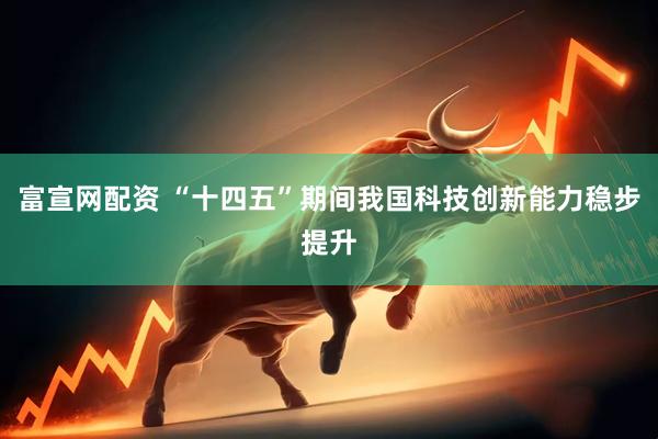 富宣网配资 “十四五”期间我国科技创新能力稳步提升