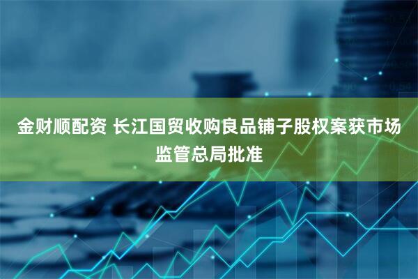 金财顺配资 长江国贸收购良品铺子股权案获市场监管总局批准