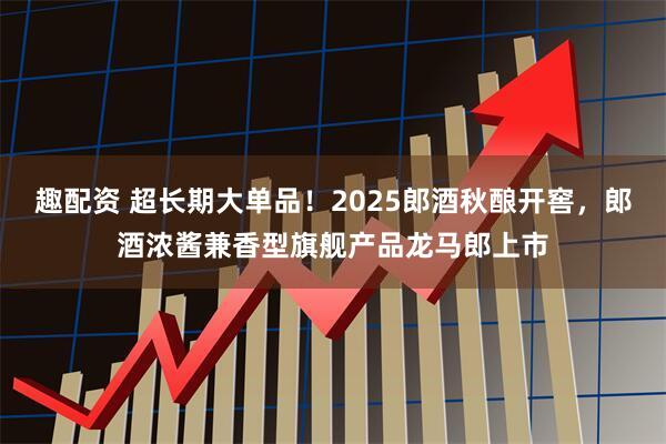 趣配资 超长期大单品！2025郎酒秋酿开窖，郎酒浓酱兼香型旗舰产品龙马郎上市
