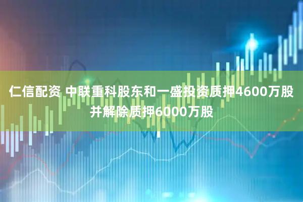 仁信配资 中联重科股东和一盛投资质押4600万股并解除质押6000万股