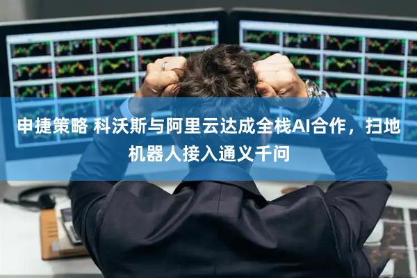 申捷策略 科沃斯与阿里云达成全栈AI合作，扫地机器人接入通义千问