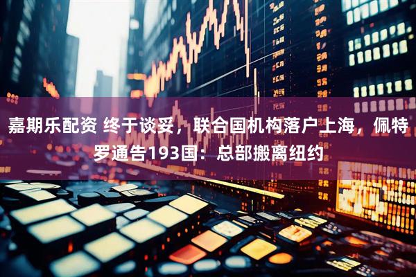 嘉期乐配资 终于谈妥，联合国机构落户上海，佩特罗通告193国：总部搬离纽约