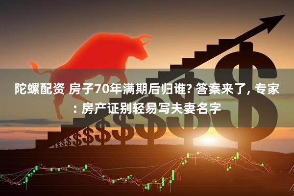 陀螺配资 房子70年满期后归谁? 答案来了, 专家: 房产证别轻易写夫妻名字