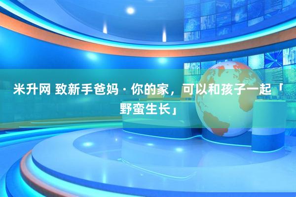 米升网 致新手爸妈 · 你的家，可以和孩子一起「野蛮生长」