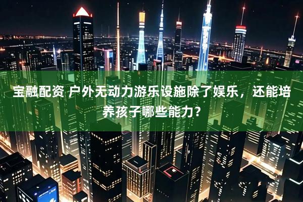 宝融配资 户外无动力游乐设施除了娱乐，还能培养孩子哪些能力？