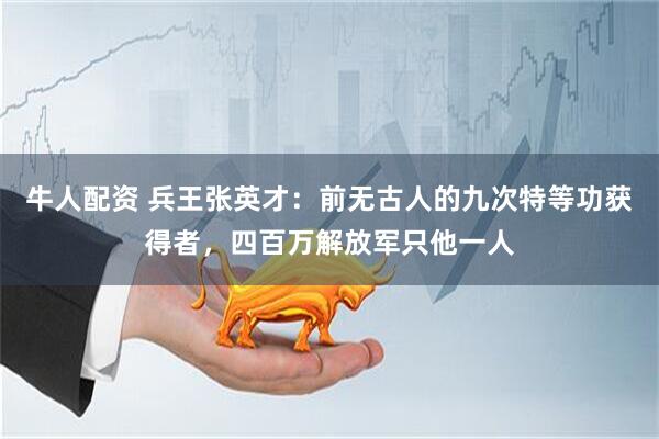 牛人配资 兵王张英才：前无古人的九次特等功获得者，四百万解放军只他一人