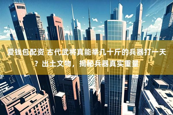 爱钱包配资 古代武将真能举几十斤的兵器打一天？出土文物，揭秘兵器真实重量