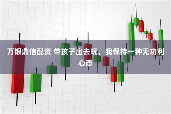 万银鼎信配资 带孩子出去玩，我保持一种无功利心态