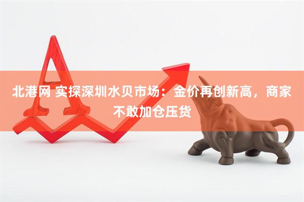 北港网 实探深圳水贝市场：金价再创新高，商家不敢加仓压货