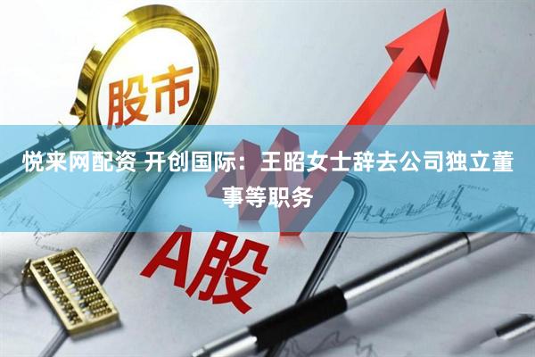 悦来网配资 开创国际：王昭女士辞去公司独立董事等职务