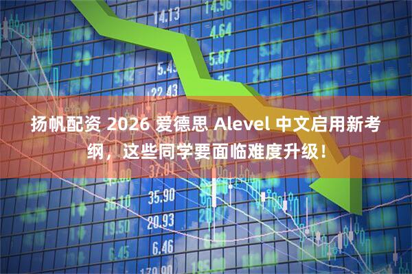 扬帆配资 2026 爱德思 Alevel 中文启用新考纲，这些同学要面临难度升级！