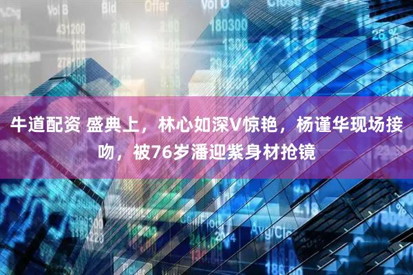 牛道配资 盛典上，林心如深V惊艳，杨谨华现场接吻，被76岁潘迎紫身材抢镜