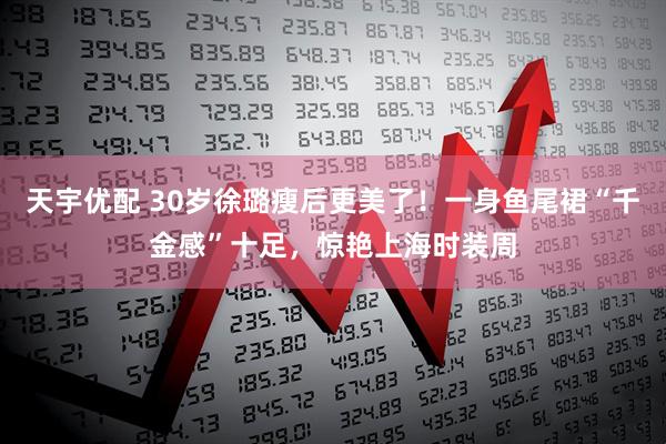 天宇优配 30岁徐璐瘦后更美了！一身鱼尾裙“千金感”十足，惊艳上海时装周