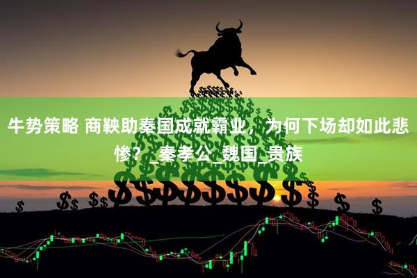 牛势策略 商鞅助秦国成就霸业，为何下场却如此悲惨？_秦孝公_魏国_贵族