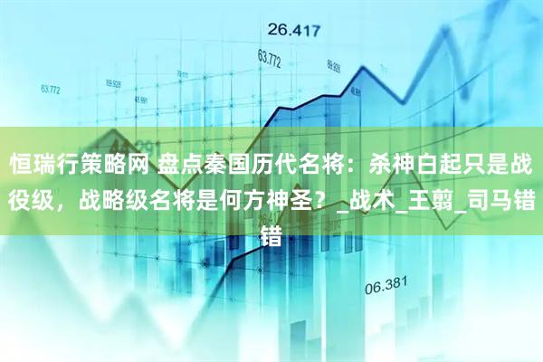 恒瑞行策略网 盘点秦国历代名将：杀神白起只是战役级，战略级名将是何方神圣？_战术_王翦_司马错