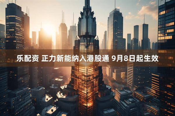 乐配资 正力新能纳入港股通 9月8日起生效