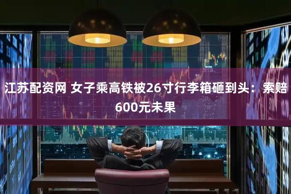 江苏配资网 女子乘高铁被26寸行李箱砸到头：索赔600元未果