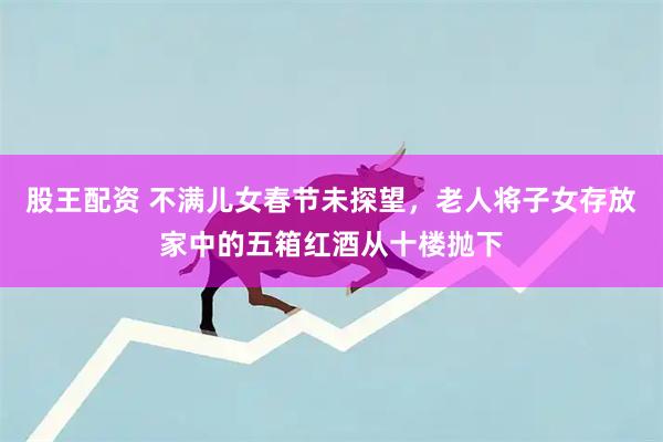 股王配资 不满儿女春节未探望，老人将子女存放家中的五箱红酒从十楼抛下