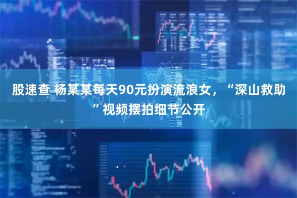 股速查 杨某某每天90元扮演流浪女，“深山救助”视频摆拍细节公开